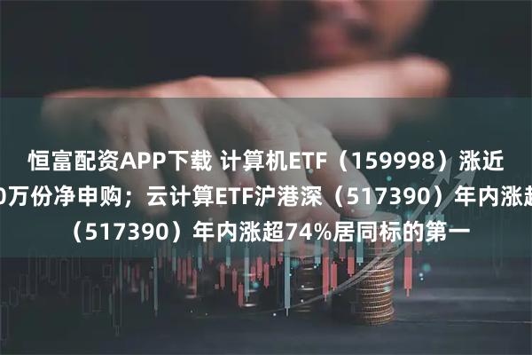 恒富配资APP下载 计算机ETF（159998）涨近2%，盘中获超2800万份净申购；云计算ETF沪港深（517390）年内涨超74%居同标的第一