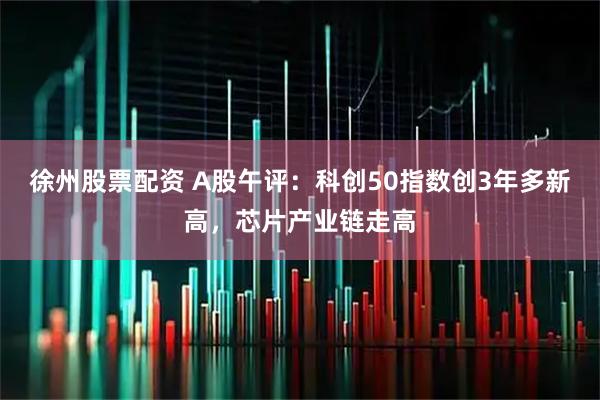 徐州股票配资 A股午评：科创50指数创3年多新高，芯片产业链走高