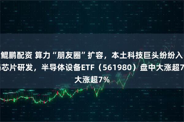 鲲鹏配资 算力“朋友圈”扩容，本土科技巨头纷纷入局芯片研发，半导体设备ETF（561980）盘中大涨超7%
