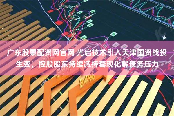 广东股票配资网官网 光启技术引入天津国资战投生变，控股股东持续减持套现化解债务压力