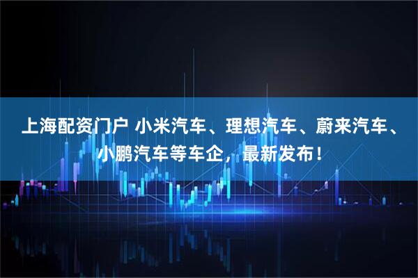 上海配资门户 小米汽车、理想汽车、蔚来汽车、小鹏汽车等车企，最新发布！
