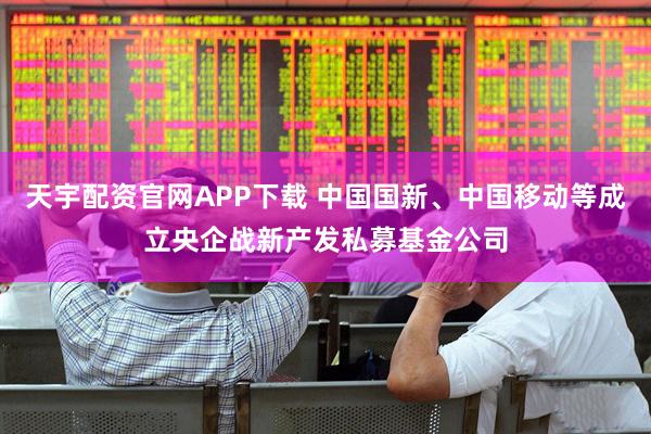 天宇配资官网APP下载 中国国新、中国移动等成立央企战新产发私募基金公司