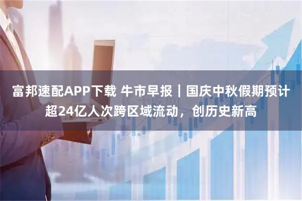 富邦速配APP下载 牛市早报｜国庆中秋假期预计超24亿人次跨区域流动，创历史新高