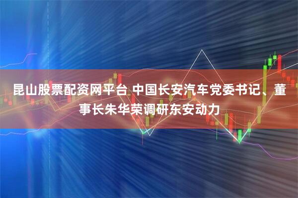 昆山股票配资网平台 中国长安汽车党委书记、董事长朱华荣调研东安动力