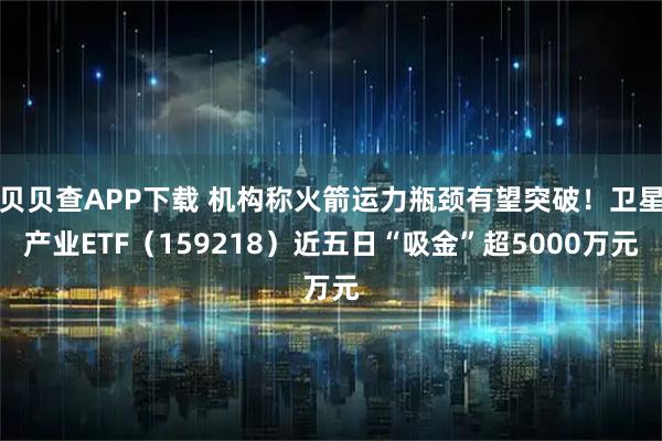 贝贝查APP下载 机构称火箭运力瓶颈有望突破！卫星产业ETF（159218）近五日“吸金”超5000万元