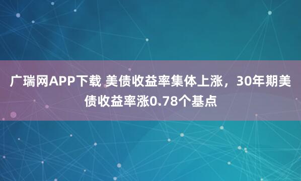 广瑞网APP下载 美债收益率集体上涨，30年期美债收益率涨0.78个基点
