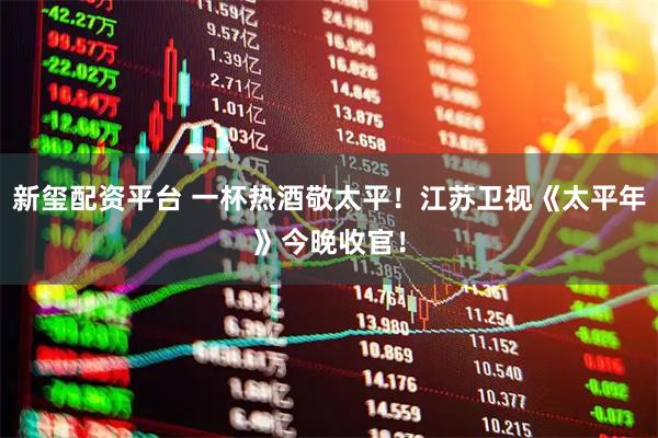 新玺配资平台 一杯热酒敬太平！江苏卫视《太平年》今晚收官！