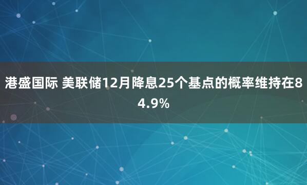 港盛国际 美联储12月降息25个基点的概率维持在84.9%