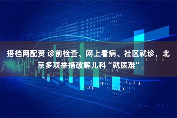 搭档网配资 诊前检查、网上看病、社区就诊，北京多项举措破解儿科“就医难”