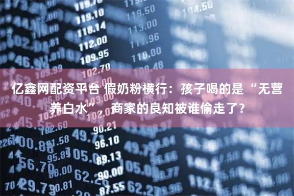 亿鑫网配资平台 假奶粉横行：孩子喝的是 “无营养白水”，商家的良知被谁偷走了？