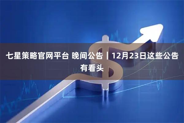 七星策略官网平台 晚间公告｜12月23日这些公告有看头