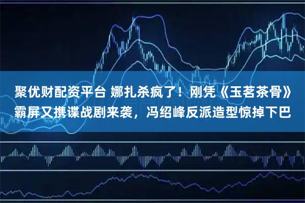 聚优财配资平台 娜扎杀疯了！刚凭《玉茗茶骨》霸屏又携谍战剧来袭，冯绍峰反派造型惊掉下巴