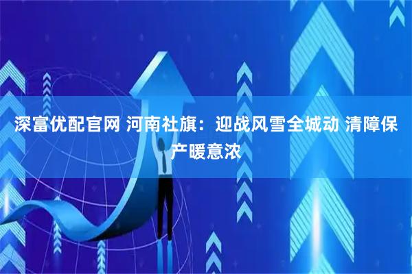 深富优配官网 河南社旗：迎战风雪全城动 清障保产暖意浓