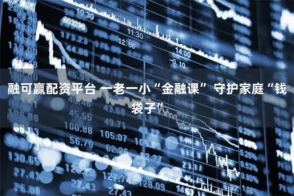 融可赢配资平台 一老一小“金融课” 守护家庭“钱袋子”