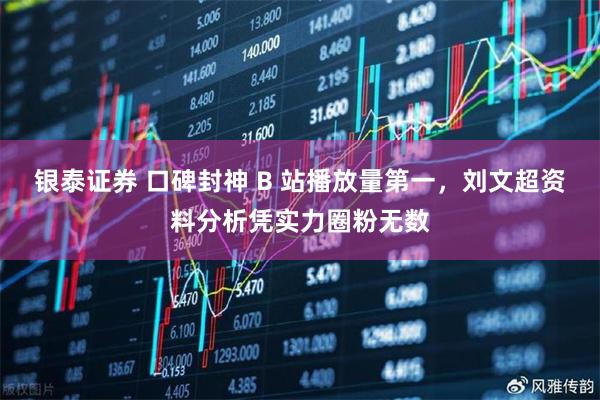 银泰证券 口碑封神 B 站播放量第一，刘文超资料分析凭实力圈粉无数