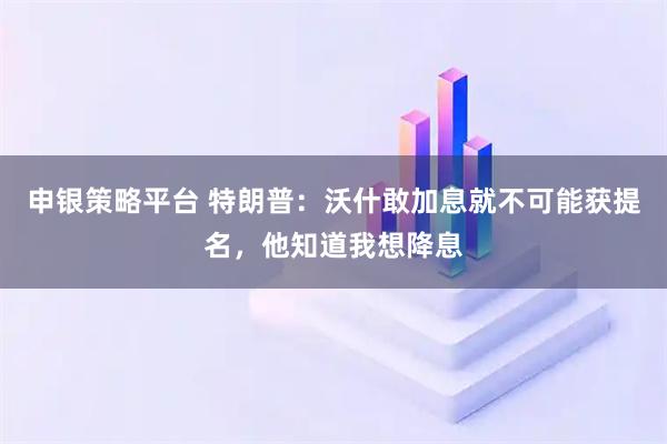 申银策略平台 特朗普：沃什敢加息就不可能获提名，他知道我想降息