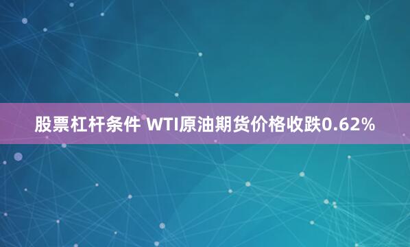股票杠杆条件 WTI原油期货价格收跌0.62%