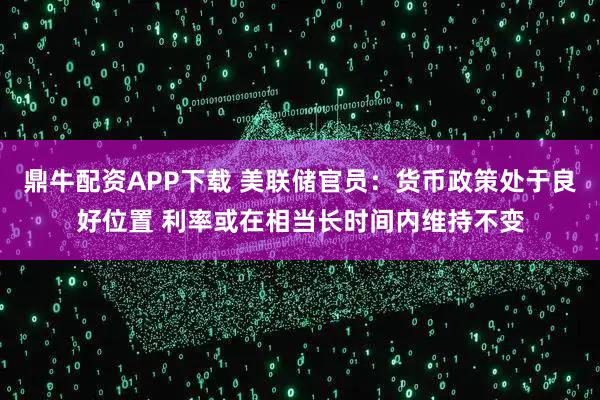 鼎牛配资APP下载 美联储官员：货币政策处于良好位置 利率或在相当长时间内维持不变