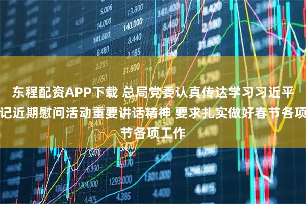 东程配资APP下载 总局党委认真传达学习习近平总书记近期慰问活动重要讲话精神 要求扎实做好春节各项工作