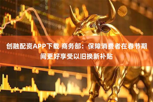 创融配资APP下载 商务部：保障消费者在春节期间更好享受以旧换新补贴