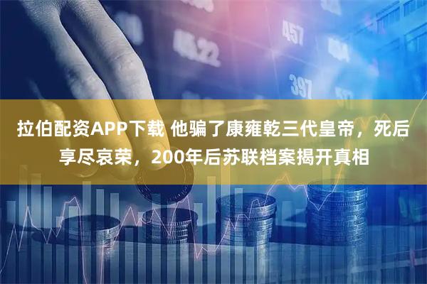 拉伯配资APP下载 他骗了康雍乾三代皇帝，死后享尽哀荣，200年后苏联档案揭开真相
