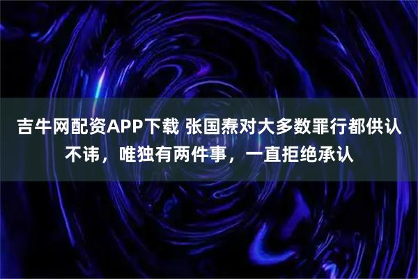 吉牛网配资APP下载 张国焘对大多数罪行都供认不讳，唯独有两件事，一直拒绝承认