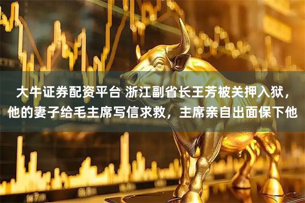 大牛证券配资平台 浙江副省长王芳被关押入狱，他的妻子给毛主席写信求救，主席亲自出面保下他