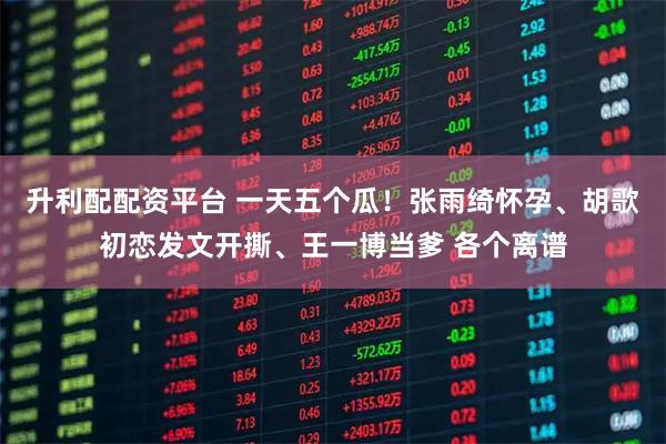 升利配配资平台 一天五个瓜！张雨绮怀孕、胡歌初恋发文开撕、王一博当爹 各个离谱