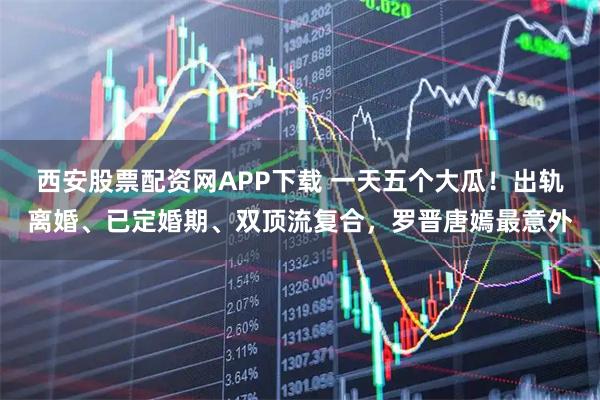 西安股票配资网APP下载 一天五个大瓜！出轨离婚、已定婚期、双顶流复合，罗晋唐嫣最意外
