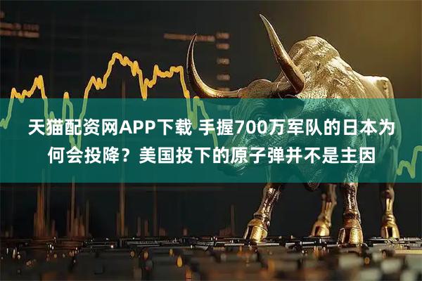 天猫配资网APP下载 手握700万军队的日本为何会投降？美国投下的原子弹并不是主因
