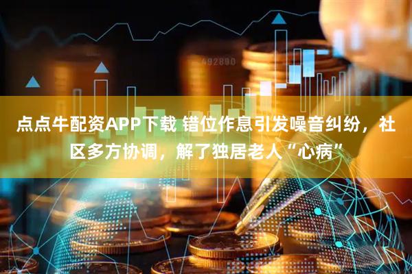 点点牛配资APP下载 错位作息引发噪音纠纷，社区多方协调，解了独居老人“心病”